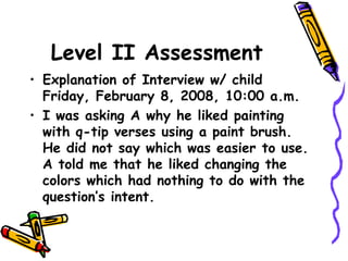 Level II Assessment
• Explanation of Interview w/ child
Friday, February 8, 2008, 10:00 a.m.
• I was asking A why he liked painting
with q-tip verses using a paint brush.
He did not say which was easier to use.
A told me that he liked changing the
colors which had nothing to do with the
question’s intent.
 