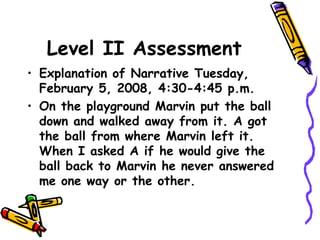 Level II Assessment
• Explanation of Narrative Tuesday,
February 5, 2008, 4:30-4:45 p.m.
• On the playground Marvin put the ball
down and walked away from it. A got
the ball from where Marvin left it.
When I asked A if he would give the
ball back to Marvin he never answered
me one way or the other.
 