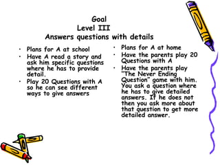 Goal
Level III
Answers questions with details
• Plans for A at school
• Have A read a story and
ask him specific questions
where he has to provide
detail.
• Play 20 Questions with A
so he can see different
ways to give answers
• Plans for A at home
• Have the parents play 20
Questions with A
• Have the parents play
“The Never Ending
Question” game with him.
You ask a question where
he has to give detailed
answers. If he does not
then you ask more about
that question to get more
detailed answer.
 