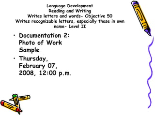 Language Development
Reading and Writing
Writes letters and words- Objective 50
Writes recognizable letters, especially those in own
name- Level II
• Documentation 2:
Photo of Work
Sample
• Thursday,
February 07,
2008, 12:00 p.m.
 