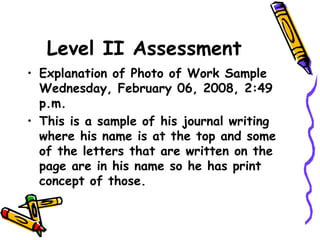 Level II Assessment
• Explanation of Photo of Work Sample
Wednesday, February 06, 2008, 2:49
p.m.
• This is a sample of his journal writing
where his name is at the top and some
of the letters that are written on the
page are in his name so he has print
concept of those.
 