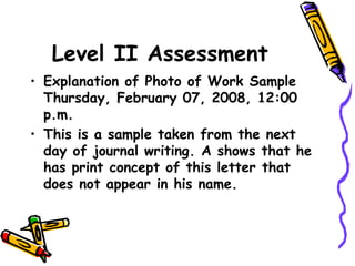 Level II Assessment
• Explanation of Photo of Work Sample
Thursday, February 07, 2008, 12:00
p.m.
• This is a sample taken from the next
day of journal writing. A shows that he
has print concept of this letter that
does not appear in his name.
 