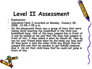 Level II Assessment
• Explanation
• Anecdotal Note I recorded on Monday, January 28,
2008, 12:45-1:05 p.m.
• On the playground there was a group of boys that were
taking turns shooting the basketball in the child size
basketball hoop. One of the boys jumped line in front of
A and he looked at me and that the boys had jumped in
front of him. I then asked A what he should do. How do
you let your friend know what he did make you feel sad?
At that point A told the other little boy Elijah that he
jumped him and that he needed to get behind someone
else it. He let that child know that he could not jump in
front of him.
 