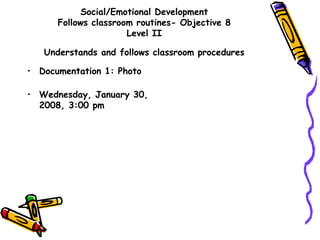 Social/Emotional Development
Follows classroom routines- Objective 8
Level II
Understands and follows classroom procedures
• Documentation 1: Photo
• Wednesday, January 30,
2008, 3:00 pm
 