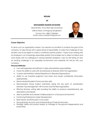 RESUME
Of
MOHAMMED MAMUN UR RASHID
Ideal Hill Side, 181/a West High Level Road,
Lalkhan Bazar, Chittagong, Bangladesh.
Contact info: +8801713236464,
Email: mamun.rashid741@gmail.com
Career Objective
To serve such an organization where I can devote my full effort to achieve the goal of the
company, to take the job with a great sense of responsibility, to enjoy the challenge of new
situation and to be expert to make a contribute positive position. I hope to be working with
an employer in an increasingly responsible position that enables me to utilize my talents and
work closely with my colleagues in solving important problems. I see my self taking on new
an exciting challenge in an enjoyable environment and hopefully this will be with your
company.
Personal Attributes
 I am well organized and efficient in daily administrative responsibilities.
 I have the ability to work with all individuals at all levels within the organization.
 16 years administration related Experience in Reputed Organizations.
 Ability to use impartial judgment and retain and impart confidential information
appropriately.
 Demonstrated Excellent Communication skills.
 Demonstrated strong student orientation being the key point of coordination
between Top Management, HR Function and the field organization.
 Effective Business writing skills including the ability to produce advertisements, job
descriptions and reports.
 Able to prioritize and oversee multiple projects in a fast pace environment.
 Continuing Professional career Development.
 Real Passion and Enthusiasm to Succeed.
 Strong Business Acumen and Understanding of Trade Environment.
 Strategic Ability and solution based, to manage on the ground independently and
proactively.
 