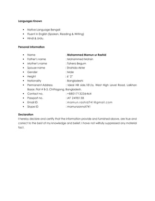 Languages Known
 Native Language Bengali
 Fluent in English (Spoken, Reading & Writing)
 Hindi & Urdu.
Personal Information
 Name : Mohammed Mamun ur Rashid
 Father’s name : Mohammed Mohsin
 Mother’s name : Tahera Begum
 Spouse name : Shahida Akter
 Gender : Male
 Height : 6’ 2”
 Nationality : Bangladeshi
 Permanent Address : Ideal Hill side,181/a, West High Level Road, Lalkhan
Bazar, Flat # B-3, Chittagong, Bangladesh.
 Contact no. : +8801713236464
 Passport no. : AF 2498138
 Email ID : mamun.rashid741@gmail.com
 Skype ID : mamunzannat741
Declaration
I hereby declare and certify that the information provide and furnished above, are true and
correct to the best of my knowledge and belief. I have not willfully suppressed any material
fact.
 