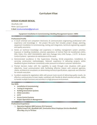 Curriculum Vitae
KIRAN KUMAR BEKAL
Abudhabi, UAE
Mob:+ (971) 559210118
E-Mail: kirankumarbekal@gmail.com
Equipment Installation & Commissioning | Building Management System / IBMS
Professional Profile
 A result oriented and competent Electronics & communication engineering professional with
experience and knowledge in the project life-cycle that includes project design, planning,
equipment installation & commissioning, testing and integration, technical engineering support
and quality assurance.
 Hands on technical knowledge and experience in building management system activities.
Exposure in handling installation, erection operations of Central Plant Air Conditioners (AHU,
ERU, FAHU, FCU, HEAT EXCHANGER, Split Unit, Package Unit, CHW Pumps…) CCTV & Access
Control Systems - operations & maintenance of the same.
 Demonstrated excellence in Site Supervision, Drawing, B.O.Q preparation, installations &
servicing construction methodologies. Relevant experience in delivering projects within
deadlines & given timeframe consistently under pressure to enhance customer satisfaction.
 Prompt decision maker with the capability to wade through crisis situations with great
objectivity. Good communication skills facilitating effective Liaison with external agencies,
clients, architects & consultants on determining technical specifications, approvals and direction
for smooth execution.
 Excellent analytical & negotiation skills with proven track record of delivering quality results. An
effective communicator & team leader combined with flexible & detail oriented attitude. Ability
to handle multiple functions and activities in a high pressure environment.
Key Skills
 Installation & Commissioning
 Testing & Integration
 Building Automation Systems
 HVAC Controllers
 CCTV
 Access Control Systems
 Project Operations & Management
Professional Experience
 Operation Engineer-BMS Systems (ELV-Systems)
Agthia Group-PJSC, Abudhabi-UAE -(Innovation Direct Employee Service-Abudhabi)
Since May 2015 to Till Date
 
