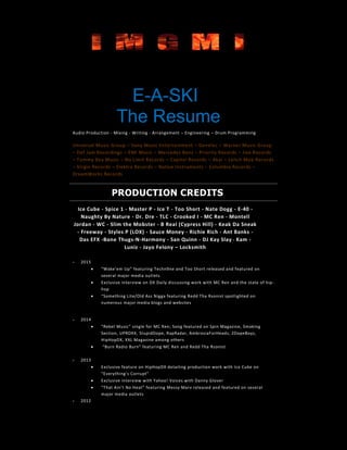 E-A-SKI
The Resume
Audio Production - Mixing - Writing - Arrangement – Engineering – Drum Programming
Universal Music Group – Sony Music Entertainment – Genelec – Warner Music Group
– Def Jam Recordings – EMI Music – Mercedes Benz – Priority Records – Jive Records
– Tommy Boy Music – No Limit Records – Capitol Records – Akai – Lench Mob Records
– Virgin Records – Elektra Records – Native Instruments – Columbia Records –
DreamWorks Records
PRODUCTION CREDITS
Ice Cube - Spice 1 - Master P - Ice T - Too Short - Nate Dogg - E-40 -
Naughty By Nature - Dr. Dre - TLC - Crooked I - MC Ren - Montell
Jordan - WC - Slim the Mobster - B Real (Cypress Hill) - Keak Da Sneak
- Freeway - Styles P (LOX) - Sauce Money - Richie Rich - Ant Banks -
Das EFX -Bone Thugs-N-Harmony - San Quinn - DJ Kay Slay - Kam -
Luniz - Jayo Felony – Locksmith
 2015
 “Wake’em Up” featuring Techn9ne and Too Short released and featured on
several major media outlets
 Exclusive interview on DX Daily discussing work with MC Ren and the state of hip-
hop
 “Something Lite/Old Ass Nigga featuring Redd Tha Rsonist spotlighted on
numerous major media blogs and websites
 2014
 “Rebel Music” single for MC Ren; Song featured on Spin Magazine, Smoking
Section, UPROXX, StupidDope, RapRadar, AmbrosiaForHeads, 2DopeBoyz,
HipHopDX, XXL Magazine among others
 “Burn Radio Burn” featuring MC Ren and Redd Tha Rsonist
 2013
 Exclusive feature on HipHopDX detailing production work with Ice Cube on
“Everything’s Corrupt”
 Exclusive interview with Yahoo! Voices with Danny Glover
 “That Ain’t No Heat” featuring Messy Marv released and featured on several
major media outlets
 2012
 