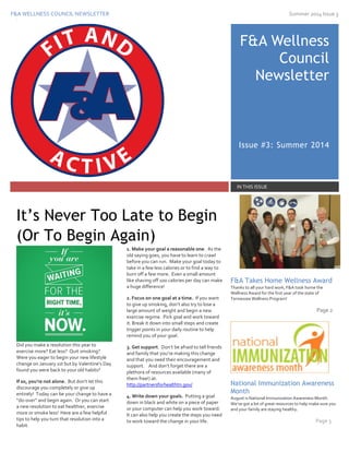 F&A WELLNESS COUNCIL NEWSLETTER Summer 2014 Issue 3
323
F&A Wellness
Council
Newsletter
Issue #3: Summer 2014
IN THIS ISSUE
Did you make a resolution this year to
exercise more? Eat less? Quit smoking?
Were you eager to begin your new lifestyle
change on January 1st but by Valentine’s Day
found you were back to your old habits?
If so, you’re not alone. But don’t let this
discourage you completely or give up
entirely! Today can be your change to have a
“do-over” and begin again. Or you can start
a new resolution to eat healthier, exercise
more or smoke less! Here are a few helpful
tips to help you turn that resolution into a
habit.
1. Make your goal a reasonable one. As the
old saying goes, you have to learn to crawl
before you can run. Make your goal today to
take in a few less calories or to find a way to
burn off a few more. Even a small amount
like shaving off 100 calories per day can make
a huge difference!
2. Focus on one goal at a time. If you want
to give up smoking, don’t also try to lose a
large amount of weight and begin a new
exercise regime. Pick goal and work toward
it. Break it down into small steps and create
trigger points in your daily routine to help
remind you of your goal.
3. Get support. Don’t be afraid to tell friends
and family that you’re making this change
and that you need their encouragement and
support. And don’t forget there are a
plethora of resources available (many of
them free!) at:
http://partnersforhealthtn.gov/
4. Write down your goals. Putting a goal
down in black and white on a piece of paper
or your computer can help you work toward.
It can also help you create the steps you need
to work toward the change in your life.
F&A Takes Home Wellness Award
Thanks to all your hard work, F&A took home the
Wellness Award for the first year of the state of
Tennessee Wellness Program!
Page 2
National Immunization Awareness
Month
August is National Immunization Awareness Month.
We’ve got a lot of great resources to help make sure you
and your family are staying healthy.
Page 3
It’s Never Too Late to Begin
(Or To Begin Again)
 