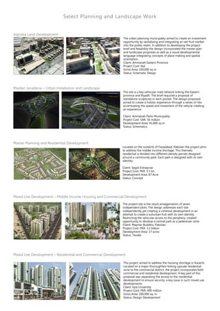 Select Planning and Landscape Work
Aqrobia Land Development
The urban planning municipality aimed to create an investment
opportunity by revitalizing and integrating an old fruit market
into the public realm. In addition to developing the project
brief and feasibility the design incorporated the master plan
and landscape proposals as well as a visual developmental
language integrating concepts of place making and spatial
orientation.
Client: Ammanah Eastern Province
Project Cost: tbd
Gross Area: 100,000 sq m
Status: Schematic Design
Maidan Janaderia – Urban Installation and Landscape
The site is a key vehicular road network linking the Eastern
province and Riyadh. The brief required a proposal of
standalone sculptures in each pocket. The design proposed
aimed to create a holistic experience through a series of ribs
accentuating the speed and movement of the vehicle creating
an experience.
Client: Ammanah Parks Municipality
Project Cost: SAR. 56 million
Development Area: 41,000 sq m
Status: Schematics
Master Planning and Residential Development
Located on the outskirts of Faisalabad, Pakistan the project aims
to address the middle income shortage. This thematic
residential is divided into different density parcels designed
around a community park. Each park is designed with its own
identity.
Client: Segol Entreprise
Project Cost: PKR. 5.5 bn
Development Area: 87 Acre
Status: Concept
Mixed Use Development – Middle Income Housing and Commercial Development
The project site is the result amalgamation of seven
independent plots. The design addresses each site
independently yet creating a cohesive development in an
attempt to create a suburban hub with its own identity.
Restricting the vehicular access to the periphery, created
opportunity to develop a central park as a pedestrian zone
Client: Maymar Builders, Pakistan
Project Cost: PKR. 3.2 billion
Development Area: 17 acres
Status: Tender
Mixed Use Development – Residential and Commercial Development
This project aimed to address the housing shortage in Karachi.
Located on a major thoroughfare linking upscale residential
zone to the commercial district, the project incorporates both
commercial and residential development. A key part of this
proposal was separating the access to the residential
development to ensure security, a key issue in such mixed use
developments.
Client: Iqra University
Project Cost: PKR. 400 million
Gross Area: 200,000 sq. m
Status: Design Development
 