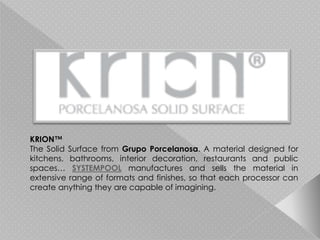 KRION™
The Solid Surface from Grupo Porcelanosa. A material designed for
kitchens, bathrooms, interior decoration, restaurants and public
spaces… SYSTEMPOOL manufactures and sells the material in
extensive range of formats and finishes, so that each processor can
create anything they are capable of imagining.
 