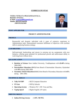 CURRICULUM VITAE
VEERA VENKATA PRASAD RAJANALA,
Bachelor of Science
E-Mail: rvvprasad89@gmail.com
Mobile: 00919951466996
: 00919515423489
POST APPLIED FOR
PROJECT ADMINISTRATOR
PROFILE
Resourceful and dynamic individual with 6 years of extensive experience in
Administration tasks. Demonstrated consistent fulfillment of objectives with excellent
skills in analyzing business strategy.
CAPABILITIES
Self-motivated, hardworking and sincere in carrying out my assignments with own
Initiative, offering great potential for professional growth and achievement ability to
work long hours without stress.
QUALIFICATION
ÿ Bachelor of Science from Andhra University, Visakhapatnam with 65.40% during
2004-2007.
ÿ Intermediate Education (10+2) from Board of Intermediate Education, Hyderabad
with 59% during 2002-2004.
ÿ Secondary School Education (S.S.C) from Board of Secondary Education with 62%
during 2001-2002.
TECHNICAL SKILLS
ÿ Tally 9.0 ERP : SICE Computer Education
ÿ IT Gem : NIIT@ Schools.
ÿ Operating System : Windows 98, 7, XP, Vista and Mac.
ÿ Typing Speed : Higher English. (45 wpm).
DRIVING SKILLS
ÿ Indian Driving License : LMV, MCWG.
 