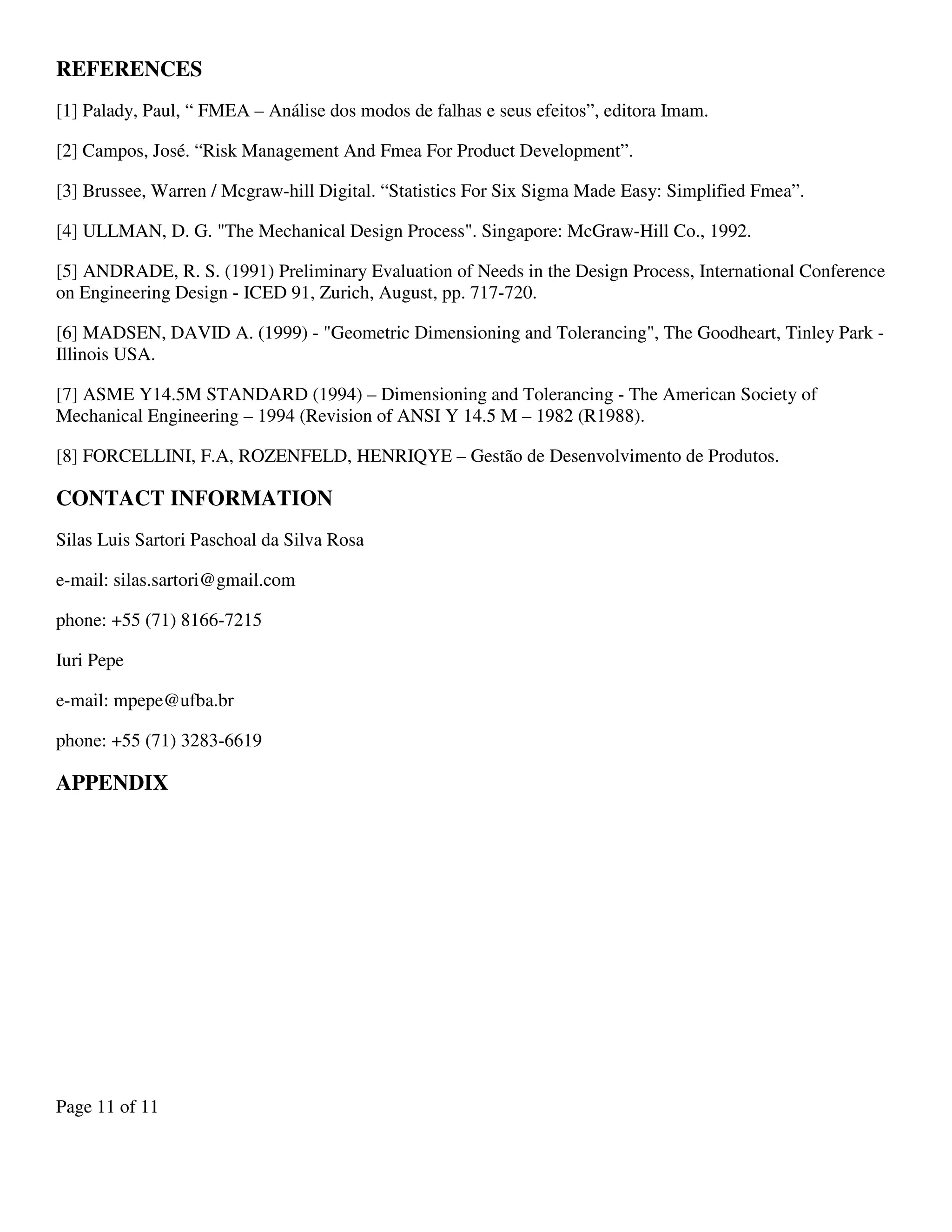 Page 11 of 11
REFERENCES
[1] Palady, Paul, “ FMEA – Análise dos modos de falhas e seus efeitos”, editora Imam.
[2] Campos, José. “Risk Management And Fmea For Product Development”.
[3] Brussee, Warren / Mcgraw-hill Digital. “Statistics For Six Sigma Made Easy: Simplified Fmea”.
[4] ULLMAN, D. G. "The Mechanical Design Process". Singapore: McGraw-Hill Co., 1992.
[5] ANDRADE, R. S. (1991) Preliminary Evaluation of Needs in the Design Process, International Conference
on Engineering Design - ICED 91, Zurich, August, pp. 717-720.
[6] MADSEN, DAVID A. (1999) - "Geometric Dimensioning and Tolerancing", The Goodheart, Tinley Park -
Illinois USA.
[7] ASME Y14.5M STANDARD (1994) – Dimensioning and Tolerancing - The American Society of
Mechanical Engineering – 1994 (Revision of ANSI Y 14.5 M – 1982 (R1988).
[8] FORCELLINI, F.A, ROZENFELD, HENRIQYE – Gestão de Desenvolvimento de Produtos.
CONTACT INFORMATION
Silas Luis Sartori Paschoal da Silva Rosa
e-mail: silas.sartori@gmail.com
phone: +55 (71) 8166-7215
Iuri Pepe
e-mail: mpepe@ufba.br
phone: +55 (71) 3283-6619
APPENDIX
 