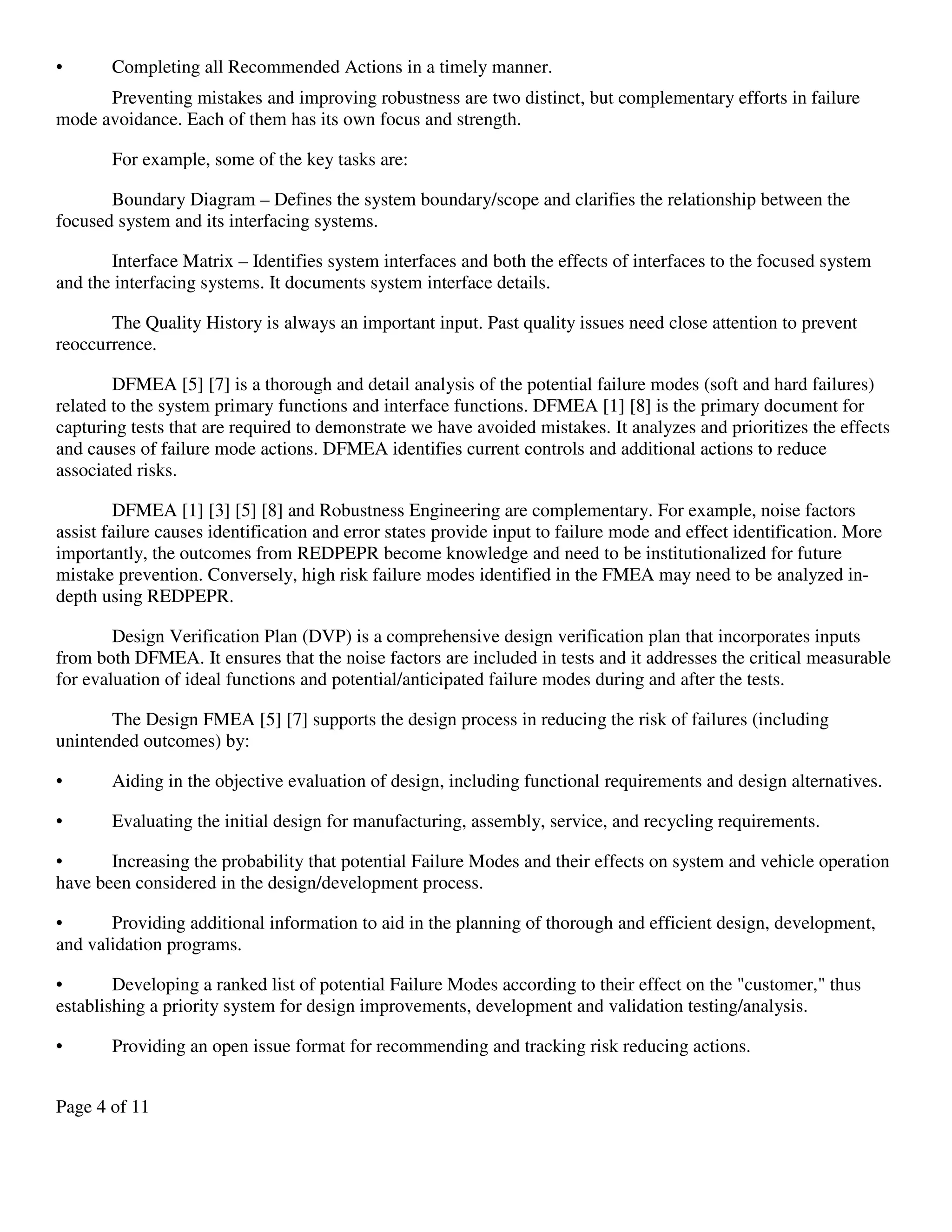 Page 4 of 11
• Completing all Recommended Actions in a timely manner.
Preventing mistakes and improving robustness are two distinct, but complementary efforts in failure
mode avoidance. Each of them has its own focus and strength.
For example, some of the key tasks are:
Boundary Diagram – Defines the system boundary/scope and clarifies the relationship between the
focused system and its interfacing systems.
Interface Matrix – Identifies system interfaces and both the effects of interfaces to the focused system
and the interfacing systems. It documents system interface details.
The Quality History is always an important input. Past quality issues need close attention to prevent
reoccurrence.
DFMEA [5] [7] is a thorough and detail analysis of the potential failure modes (soft and hard failures)
related to the system primary functions and interface functions. DFMEA [1] [8] is the primary document for
capturing tests that are required to demonstrate we have avoided mistakes. It analyzes and prioritizes the effects
and causes of failure mode actions. DFMEA identifies current controls and additional actions to reduce
associated risks.
DFMEA [1] [3] [5] [8] and Robustness Engineering are complementary. For example, noise factors
assist failure causes identification and error states provide input to failure mode and effect identification. More
importantly, the outcomes from REDPEPR become knowledge and need to be institutionalized for future
mistake prevention. Conversely, high risk failure modes identified in the FMEA may need to be analyzed in-
depth using REDPEPR.
Design Verification Plan (DVP) is a comprehensive design verification plan that incorporates inputs
from both DFMEA. It ensures that the noise factors are included in tests and it addresses the critical measurable
for evaluation of ideal functions and potential/anticipated failure modes during and after the tests.
The Design FMEA [5] [7] supports the design process in reducing the risk of failures (including
unintended outcomes) by:
• Aiding in the objective evaluation of design, including functional requirements and design alternatives.
• Evaluating the initial design for manufacturing, assembly, service, and recycling requirements.
• Increasing the probability that potential Failure Modes and their effects on system and vehicle operation
have been considered in the design/development process.
• Providing additional information to aid in the planning of thorough and efficient design, development,
and validation programs.
• Developing a ranked list of potential Failure Modes according to their effect on the "customer," thus
establishing a priority system for design improvements, development and validation testing/analysis.
• Providing an open issue format for recommending and tracking risk reducing actions.
 