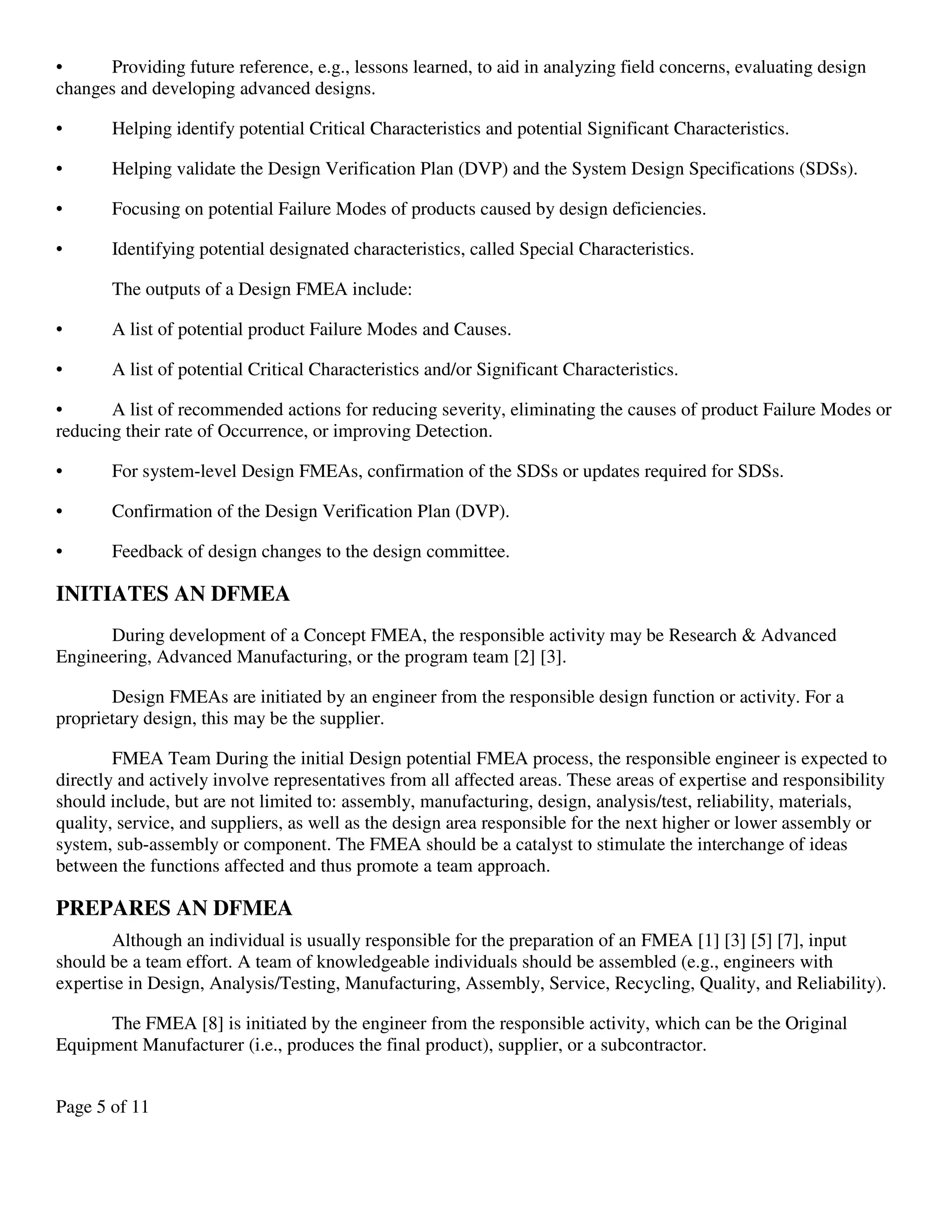 Page 5 of 11
• Providing future reference, e.g., lessons learned, to aid in analyzing field concerns, evaluating design
changes and developing advanced designs.
• Helping identify potential Critical Characteristics and potential Significant Characteristics.
• Helping validate the Design Verification Plan (DVP) and the System Design Specifications (SDSs).
• Focusing on potential Failure Modes of products caused by design deficiencies.
• Identifying potential designated characteristics, called Special Characteristics.
The outputs of a Design FMEA include:
• A list of potential product Failure Modes and Causes.
• A list of potential Critical Characteristics and/or Significant Characteristics.
• A list of recommended actions for reducing severity, eliminating the causes of product Failure Modes or
reducing their rate of Occurrence, or improving Detection.
• For system-level Design FMEAs, confirmation of the SDSs or updates required for SDSs.
• Confirmation of the Design Verification Plan (DVP).
• Feedback of design changes to the design committee.
INITIATES AN DFMEA
During development of a Concept FMEA, the responsible activity may be Research & Advanced
Engineering, Advanced Manufacturing, or the program team [2] [3].
Design FMEAs are initiated by an engineer from the responsible design function or activity. For a
proprietary design, this may be the supplier.
FMEA Team During the initial Design potential FMEA process, the responsible engineer is expected to
directly and actively involve representatives from all affected areas. These areas of expertise and responsibility
should include, but are not limited to: assembly, manufacturing, design, analysis/test, reliability, materials,
quality, service, and suppliers, as well as the design area responsible for the next higher or lower assembly or
system, sub-assembly or component. The FMEA should be a catalyst to stimulate the interchange of ideas
between the functions affected and thus promote a team approach.
PREPARES AN DFMEA
Although an individual is usually responsible for the preparation of an FMEA [1] [3] [5] [7], input
should be a team effort. A team of knowledgeable individuals should be assembled (e.g., engineers with
expertise in Design, Analysis/Testing, Manufacturing, Assembly, Service, Recycling, Quality, and Reliability).
The FMEA [8] is initiated by the engineer from the responsible activity, which can be the Original
Equipment Manufacturer (i.e., produces the final product), supplier, or a subcontractor.
 
