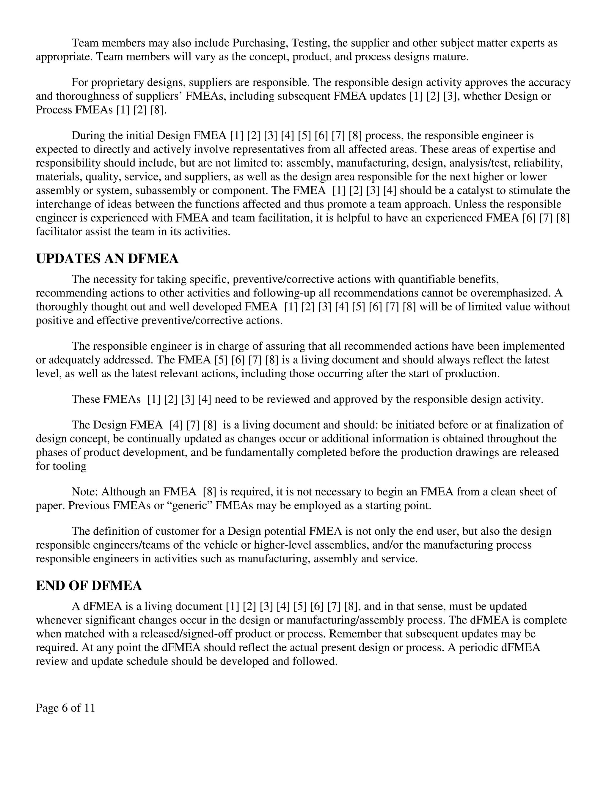 Page 6 of 11
Team members may also include Purchasing, Testing, the supplier and other subject matter experts as
appropriate. Team members will vary as the concept, product, and process designs mature.
For proprietary designs, suppliers are responsible. The responsible design activity approves the accuracy
and thoroughness of suppliers’ FMEAs, including subsequent FMEA updates [1] [2] [3], whether Design or
Process FMEAs [1] [2] [8].
During the initial Design FMEA [1] [2] [3] [4] [5] [6] [7] [8] process, the responsible engineer is
expected to directly and actively involve representatives from all affected areas. These areas of expertise and
responsibility should include, but are not limited to: assembly, manufacturing, design, analysis/test, reliability,
materials, quality, service, and suppliers, as well as the design area responsible for the next higher or lower
assembly or system, subassembly or component. The FMEA [1] [2] [3] [4] should be a catalyst to stimulate the
interchange of ideas between the functions affected and thus promote a team approach. Unless the responsible
engineer is experienced with FMEA and team facilitation, it is helpful to have an experienced FMEA [6] [7] [8]
facilitator assist the team in its activities.
UPDATES AN DFMEA
The necessity for taking specific, preventive/corrective actions with quantifiable benefits,
recommending actions to other activities and following-up all recommendations cannot be overemphasized. A
thoroughly thought out and well developed FMEA [1] [2] [3] [4] [5] [6] [7] [8] will be of limited value without
positive and effective preventive/corrective actions.
The responsible engineer is in charge of assuring that all recommended actions have been implemented
or adequately addressed. The FMEA [5] [6] [7] [8] is a living document and should always reflect the latest
level, as well as the latest relevant actions, including those occurring after the start of production.
These FMEAs [1] [2] [3] [4] need to be reviewed and approved by the responsible design activity.
The Design FMEA [4] [7] [8] is a living document and should: be initiated before or at finalization of
design concept, be continually updated as changes occur or additional information is obtained throughout the
phases of product development, and be fundamentally completed before the production drawings are released
for tooling
Note: Although an FMEA [8] is required, it is not necessary to begin an FMEA from a clean sheet of
paper. Previous FMEAs or “generic” FMEAs may be employed as a starting point.
The definition of customer for a Design potential FMEA is not only the end user, but also the design
responsible engineers/teams of the vehicle or higher-level assemblies, and/or the manufacturing process
responsible engineers in activities such as manufacturing, assembly and service.
END OF DFMEA
A dFMEA is a living document [1] [2] [3] [4] [5] [6] [7] [8], and in that sense, must be updated
whenever significant changes occur in the design or manufacturing/assembly process. The dFMEA is complete
when matched with a released/signed-off product or process. Remember that subsequent updates may be
required. At any point the dFMEA should reflect the actual present design or process. A periodic dFMEA
review and update schedule should be developed and followed.
 