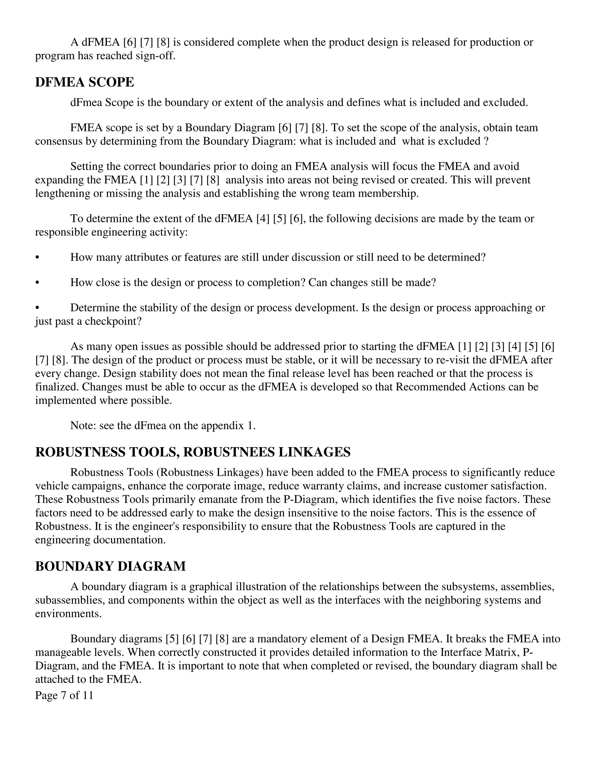 Page 7 of 11
A dFMEA [6] [7] [8] is considered complete when the product design is released for production or
program has reached sign-off.
DFMEA SCOPE
dFmea Scope is the boundary or extent of the analysis and defines what is included and excluded.
FMEA scope is set by a Boundary Diagram [6] [7] [8]. To set the scope of the analysis, obtain team
consensus by determining from the Boundary Diagram: what is included and what is excluded ?
Setting the correct boundaries prior to doing an FMEA analysis will focus the FMEA and avoid
expanding the FMEA [1] [2] [3] [7] [8] analysis into areas not being revised or created. This will prevent
lengthening or missing the analysis and establishing the wrong team membership.
To determine the extent of the dFMEA [4] [5] [6], the following decisions are made by the team or
responsible engineering activity:
• How many attributes or features are still under discussion or still need to be determined?
• How close is the design or process to completion? Can changes still be made?
• Determine the stability of the design or process development. Is the design or process approaching or
just past a checkpoint?
As many open issues as possible should be addressed prior to starting the dFMEA [1] [2] [3] [4] [5] [6]
[7] [8]. The design of the product or process must be stable, or it will be necessary to re-visit the dFMEA after
every change. Design stability does not mean the final release level has been reached or that the process is
finalized. Changes must be able to occur as the dFMEA is developed so that Recommended Actions can be
implemented where possible.
Note: see the dFmea on the appendix 1.
ROBUSTNESS TOOLS, ROBUSTNEES LINKAGES
Robustness Tools (Robustness Linkages) have been added to the FMEA process to significantly reduce
vehicle campaigns, enhance the corporate image, reduce warranty claims, and increase customer satisfaction.
These Robustness Tools primarily emanate from the P-Diagram, which identifies the five noise factors. These
factors need to be addressed early to make the design insensitive to the noise factors. This is the essence of
Robustness. It is the engineer's responsibility to ensure that the Robustness Tools are captured in the
engineering documentation.
BOUNDARY DIAGRAM
A boundary diagram is a graphical illustration of the relationships between the subsystems, assemblies,
subassemblies, and components within the object as well as the interfaces with the neighboring systems and
environments.
Boundary diagrams [5] [6] [7] [8] are a mandatory element of a Design FMEA. It breaks the FMEA into
manageable levels. When correctly constructed it provides detailed information to the Interface Matrix, P-
Diagram, and the FMEA. It is important to note that when completed or revised, the boundary diagram shall be
attached to the FMEA.
 