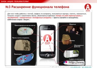 №3 Расширение функционала телефона
ЗАЧЕМ «АКЦИЯ» ПОЛЬЗОВАТЕЛЯМ?
Для того чтобы работать с почтой, серфить по интернету, пользоваться картами, платить, знакомиться,
получать скидки и накапливать баллы, обмениваться файлами теперь не надо переплачивать и
приобретать «навороченные» телефонные аппараты — просто скачайте и пользуйтесь
мобильным миром «Акция».
 