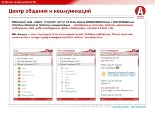 Центр общения и коммуникаций
СЕРВИСЫ И ВОЗМОЖНОСТИ
Мобильный мир «Акция» открывает доступ ко всем самым распространенным и востребованным
способам общения и сервисам коммуникаций — электронным письмом, голосом, мгновенным
сообщением, SMS, видео-сообщением, фото-сообщением, постом в блоге и др.
ММ «Акция» — это социальная Сеть социальных сетей, Пейджер пейджеров, Почта почт или
точка входа в личную среду коммуникаций для любого пользователя.
 