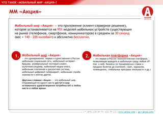 ММ «Акция»
Мобильный мир «Акция» — это приложение (клиент-серверное решение),
которое устанавливается на 95% моделей мобильных устройств существующих
на рынке (телефонов, смартфонов, коммуникаторов) в среднем за 30 секунд
(вес = 140 - 200 килобайт) и абсолютно бесплатно.
Мобильный мир «Акция»
— это одновременно: первая и единственная в России
мобильная социальная сеть, мобильный интернет-
браузер, универсальный почтовый клиент,
мультимессенджер, мобильный медиа-киоск,
мобильная платежная и дисконтная система,
мобильный цифровой гипермаркет, мобильная служба
знакомств и многое другое.
Другими словами «Акция» — это мобильный мир,
открывающий из одного места доступ в мир
мгновенного удовлетворения потребностей в любом
месте в любое время.
ЧТО ТАКОЕ «МОБИЛЬНЫЙ МИР «АКЦИЯ»?
Мобильная платформа «Акция»
— это первая в России технологическая платформа,
позволяющая выводить в мобильную среду любые off-
line- и web- бизнесы (от букмекерских ставок и
продажи билетов до платежей, газет, журналов,
телевидения, глобальных программ лояльности и др.)
1. 2.
 