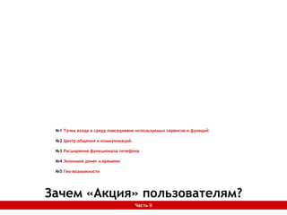 Зачем «Акция» пользователям?Часть II
№1 Точка входа в среду повседневно используемых сервисов и функций
№2 Центр общения и коммуникаций
№3 Расширение функционала телефона
№4 Экономия денег и времени
№5 Гео-возможности
 