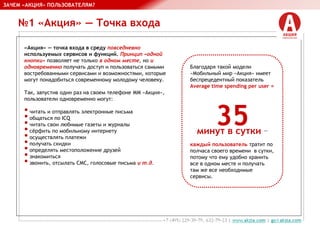 №1 «Акция» — Точка входа
ЗАЧЕМ «АКЦИЯ» ПОЛЬЗОВАТЕЛЯМ?
«Акция» — точка входа в среду повседневно
используемых сервисов и функций. Принцип «одной
кнопки» позволяет не только в одном месте, но и
одновременно получать доступ и пользоваться самыми
востребованными сервисами и возможностями, которые
могут понадобиться современному молодому человеку.
Так, запустив один раз на своем телефоне ММ «Акция»,
пользователи одновременно могут:
•читать и отправлять электронные письма
•общаться по ICQ
•читать свои любимые газеты и журналы
•сёрфить по мобильному интернету
•осуществлять платежи
•получать скидки
•определять местоположение друзей
•знакомиться
•звонить, отсылать СМС, голосовые письма и т.д.
Благодаря такой модели «Мобильный
мир «Акция» имеет беспрецедентный
показатель Average time spending per
user =
35
минут в сутки —
каждый пользователь тратит по
полчаса своего времени в сутки,
потому что ему удобно хранить все в
одном месте и получать там же все
 