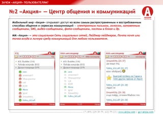 №2 «Акция» — Центр общения и коммуникаций
ЗАЧЕМ «АКЦИЯ» ПОЛЬЗОВАТЕЛЯМ?
Мобильный мир «Акция» открывает доступ ко всем самым распространенным и востребованным
способам общения и сервисам коммуникаций — электронным письмом, голосом, мгновенным
сообщением, SMS, видео-сообщением, фото-сообщением, постом в блоге и др.
ММ «Акция» — это социальная Сеть социальных сетей, Пейджер пейджеров, Почта почт или
точка входа в личную среду коммуникаций для любого пользователя.
 
