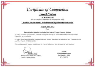 Certificate of Completion
Jared Carter
Lic. # 207822 - SC
has successfully completed the independent study
Lethal Arrhythmias: Advanced Rhythm Interpretation
August 28th, 2012
Date
This continuing education activity has been awarded 5 contact hours by RN.com.
RN.com is accredited as a provider of continuing nursing education by the American Nurses Credentialing Center's
Commission on Accreditation.
RN.com is also an approved nursing continuing education provider in the States of California #12631, Florida # 50-1706
, and West Virginia #WV2002-0425RN.
This certificate must be retained by the licensee for a period of five years after the course has been completed.
Nadine Salmon, BSN, MSN, IBCLC
Clinical Content Manager
RN.com
12400 High Bluff Drive
San Diego, CA 92130
877-578-3975
 