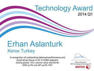Erhan Aslanturk
Xerox Turkey
In recognition of outstanding balanced performance and
result driven focus in Q1 in ICBG segment:
Activity growth 13%; volume/ value ratio 65:45;
ESR up 9% and GP up 8% YOY
Technology Award
2014 Q1
Marius Persinaru
GM Technology & Services, CIT
 