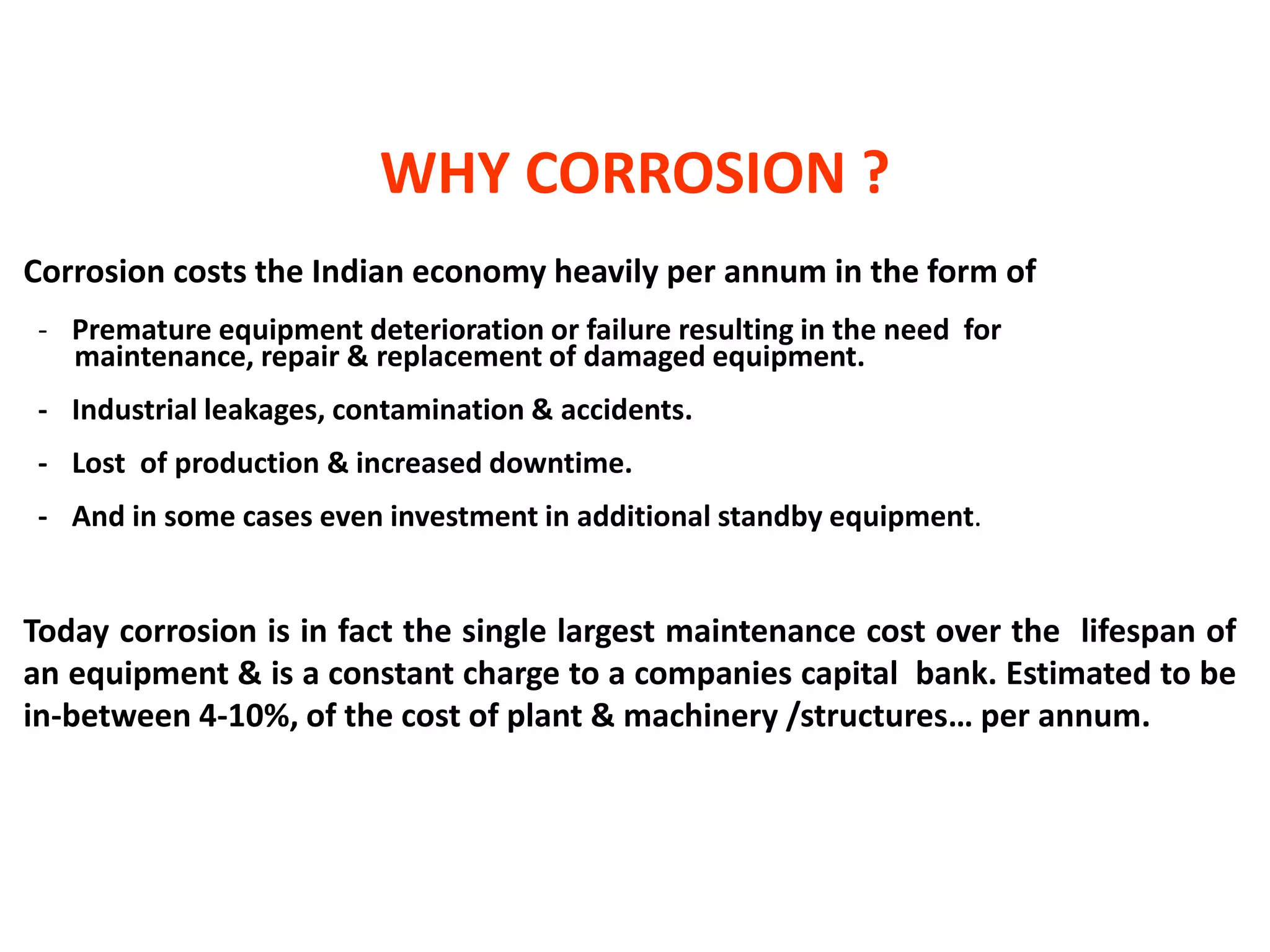 Corrosion costs the Indian economy heavily per annum in the form of
- Premature equipment deterioration or failure resulting in the need for
maintenance, repair & replacement of damaged equipment.
- Industrial leakages, contamination & accidents.
- Lost of production & increased downtime.
- And in some cases even investment in additional standby equipment.
Today corrosion is in fact the single largest maintenance cost over the lifespan of
an equipment & is a constant charge to a companies capital bank. Estimated to be
in-between 4-10%, of the cost of plant & machinery /structures… per annum.
WHY CORROSION ?
 