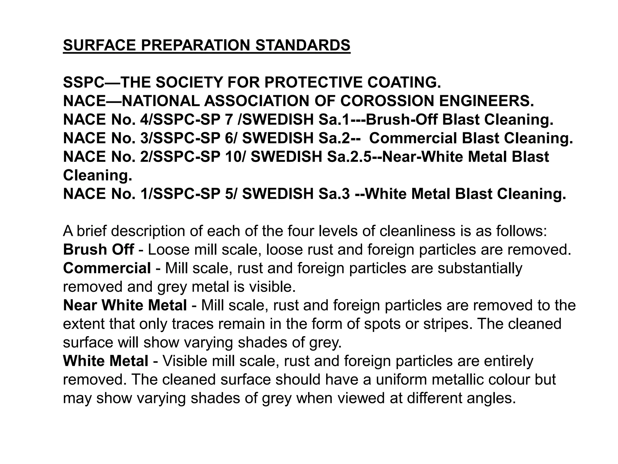 SURFACE PREPARATION STANDARDS
SSPC—THE SOCIETY FOR PROTECTIVE COATING.
NACE—NATIONAL ASSOCIATION OF COROSSION ENGINEERS.
NACE No. 4/SSPC-SP 7 /SWEDISH Sa.1---Brush-Off Blast Cleaning.
NACE No. 3/SSPC-SP 6/ SWEDISH Sa.2-- Commercial Blast Cleaning.
NACE No. 2/SSPC-SP 10/ SWEDISH Sa.2.5--Near-White Metal Blast
Cleaning.
NACE No. 1/SSPC-SP 5/ SWEDISH Sa.3 --White Metal Blast Cleaning.
A brief description of each of the four levels of cleanliness is as follows:
Brush Off - Loose mill scale, loose rust and foreign particles are removed.
Commercial - Mill scale, rust and foreign particles are substantially
removed and grey metal is visible.
Near White Metal - Mill scale, rust and foreign particles are removed to the
extent that only traces remain in the form of spots or stripes. The cleaned
surface will show varying shades of grey.
White Metal - Visible mill scale, rust and foreign particles are entirely
removed. The cleaned surface should have a uniform metallic colour but
may show varying shades of grey when viewed at different angles.
 