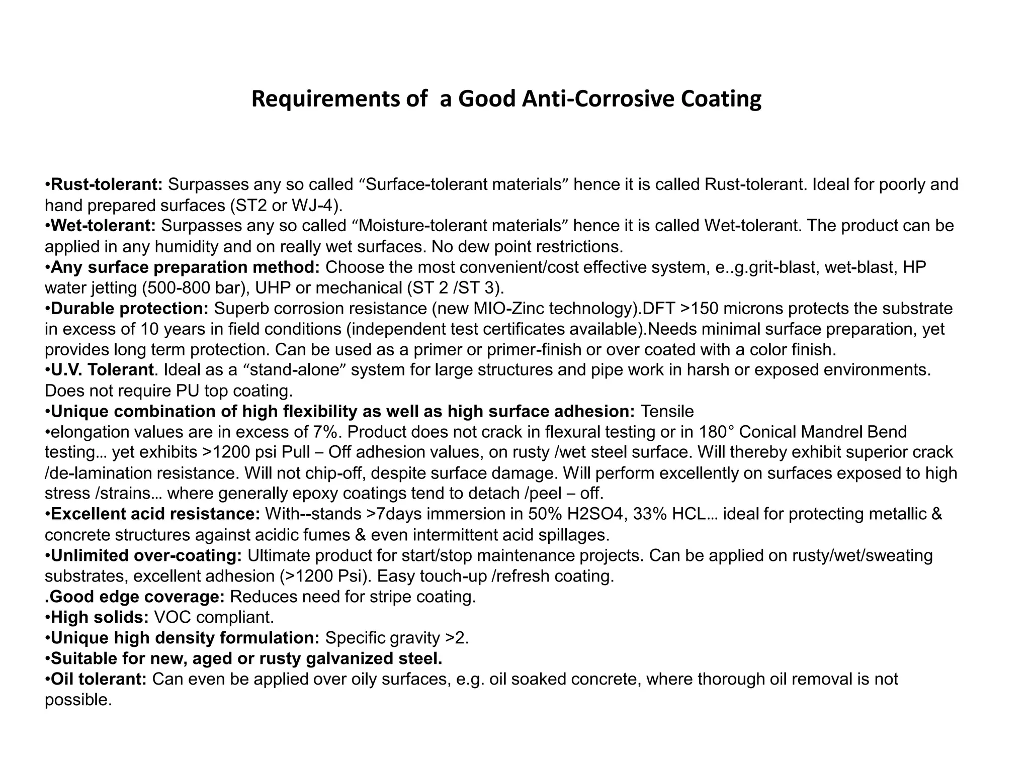 •Rust-tolerant: Surpasses any so called “Surface-tolerant materials” hence it is called Rust-tolerant. Ideal for poorly and
hand prepared surfaces (ST2 or WJ-4).
•Wet-tolerant: Surpasses any so called “Moisture-tolerant materials” hence it is called Wet-tolerant. The product can be
applied in any humidity and on really wet surfaces. No dew point restrictions.
•Any surface preparation method: Choose the most convenient/cost effective system, e..g.grit-blast, wet-blast, HP
water jetting (500-800 bar), UHP or mechanical (ST 2 /ST 3).
•Durable protection: Superb corrosion resistance (new MIO-Zinc technology).DFT >150 microns protects the substrate
in excess of 10 years in field conditions (independent test certificates available).Needs minimal surface preparation, yet
provides long term protection. Can be used as a primer or primer-finish or over coated with a color finish.
•U.V. Tolerant. Ideal as a “stand-alone” system for large structures and pipe work in harsh or exposed environments.
Does not require PU top coating.
•Unique combination of high flexibility as well as high surface adhesion: Tensile
•elongation values are in excess of 7%. Product does not crack in flexural testing or in 180° Conical Mandrel Bend
testing… yet exhibits >1200 psi Pull – Off adhesion values, on rusty /wet steel surface. Will thereby exhibit superior crack
/de-lamination resistance. Will not chip-off, despite surface damage. Will perform excellently on surfaces exposed to high
stress /strains… where generally epoxy coatings tend to detach /peel – off.
•Excellent acid resistance: With--stands >7days immersion in 50% H2SO4, 33% HCL… ideal for protecting metallic &
concrete structures against acidic fumes & even intermittent acid spillages.
•Unlimited over-coating: Ultimate product for start/stop maintenance projects. Can be applied on rusty/wet/sweating
substrates, excellent adhesion (>1200 Psi). Easy touch-up /refresh coating.
.Good edge coverage: Reduces need for stripe coating.
•High solids: VOC compliant.
•Unique high density formulation: Specific gravity >2.
•Suitable for new, aged or rusty galvanized steel.
•Oil tolerant: Can even be applied over oily surfaces, e.g. oil soaked concrete, where thorough oil removal is not
possible.
Requirements of a Good Anti-Corrosive Coating
 