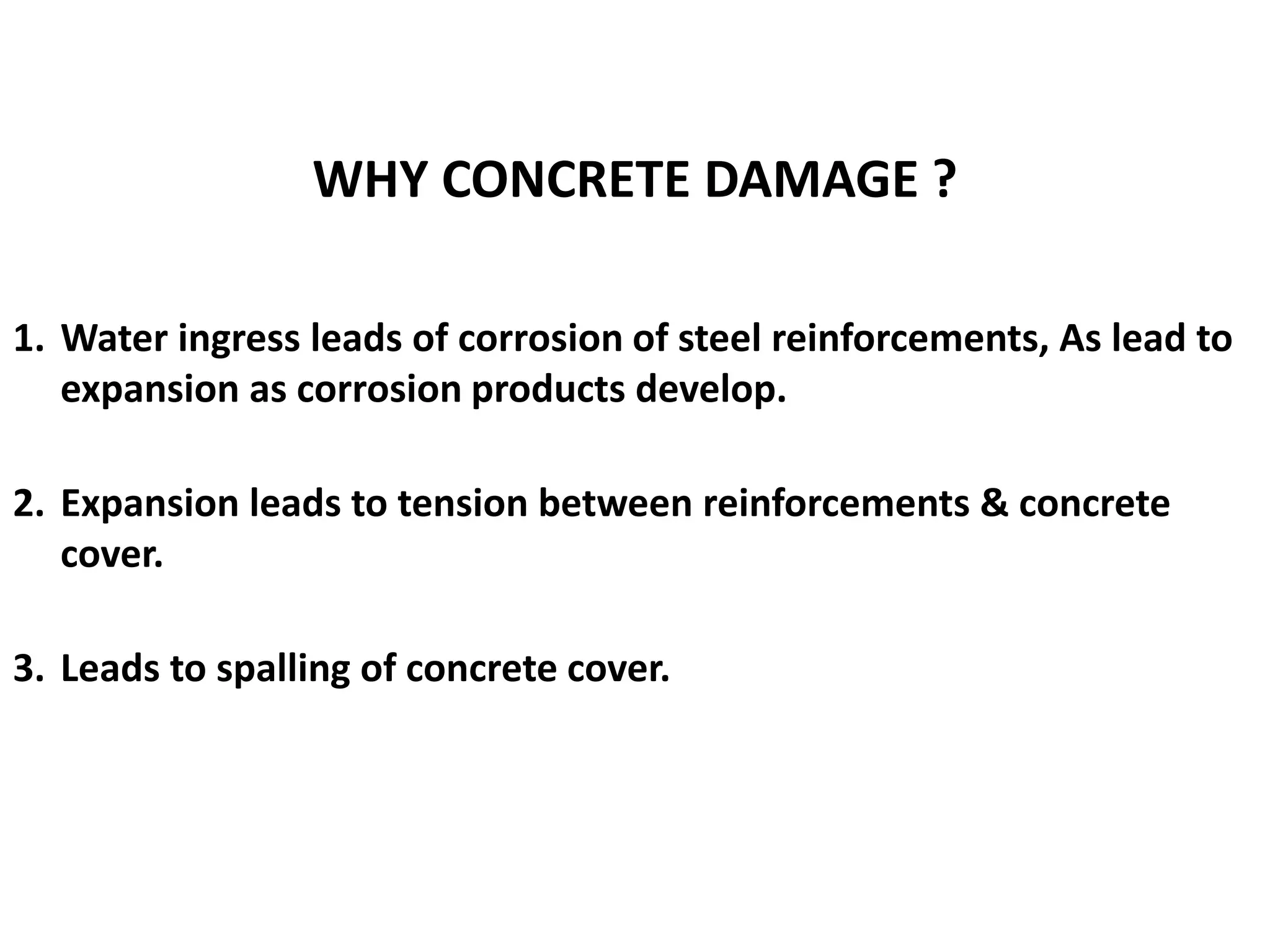 1. Water ingress leads of corrosion of steel reinforcements, As lead to
expansion as corrosion products develop.
2. Expansion leads to tension between reinforcements & concrete
cover.
3. Leads to spalling of concrete cover.
WHY CONCRETE DAMAGE ?
 
