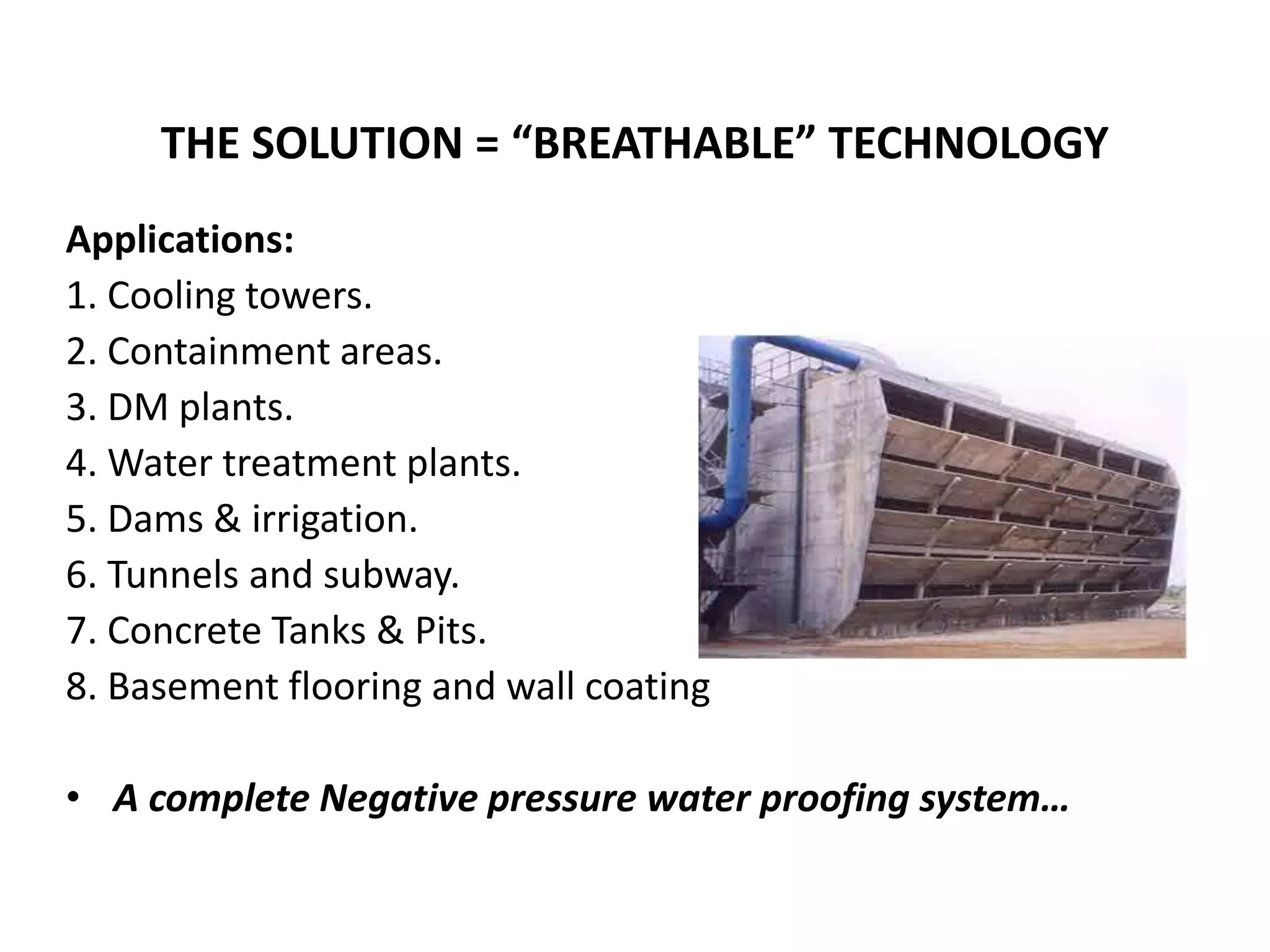 Applications:
1. Cooling towers.
2. Containment areas.
3. DM plants.
4. Water treatment plants.
5. Dams & irrigation.
6. Tunnels and subway.
7. Concrete Tanks & Pits.
8. Basement flooring and wall coating
• A complete Negative pressure water proofing system…
THE SOLUTION = “BREATHABLE” TECHNOLOGY
 