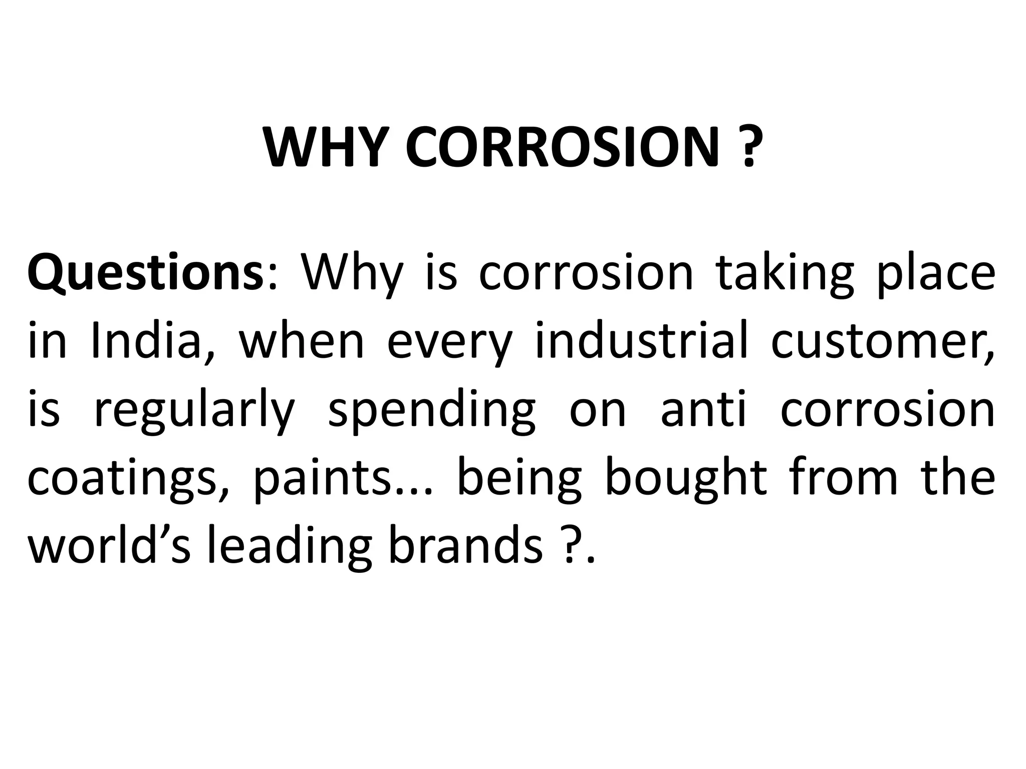 Questions: Why is corrosion taking place
in India, when every industrial customer,
is regularly spending on anti corrosion
coatings, paints... being bought from the
world’s leading brands ?.
WHY CORROSION ?
 