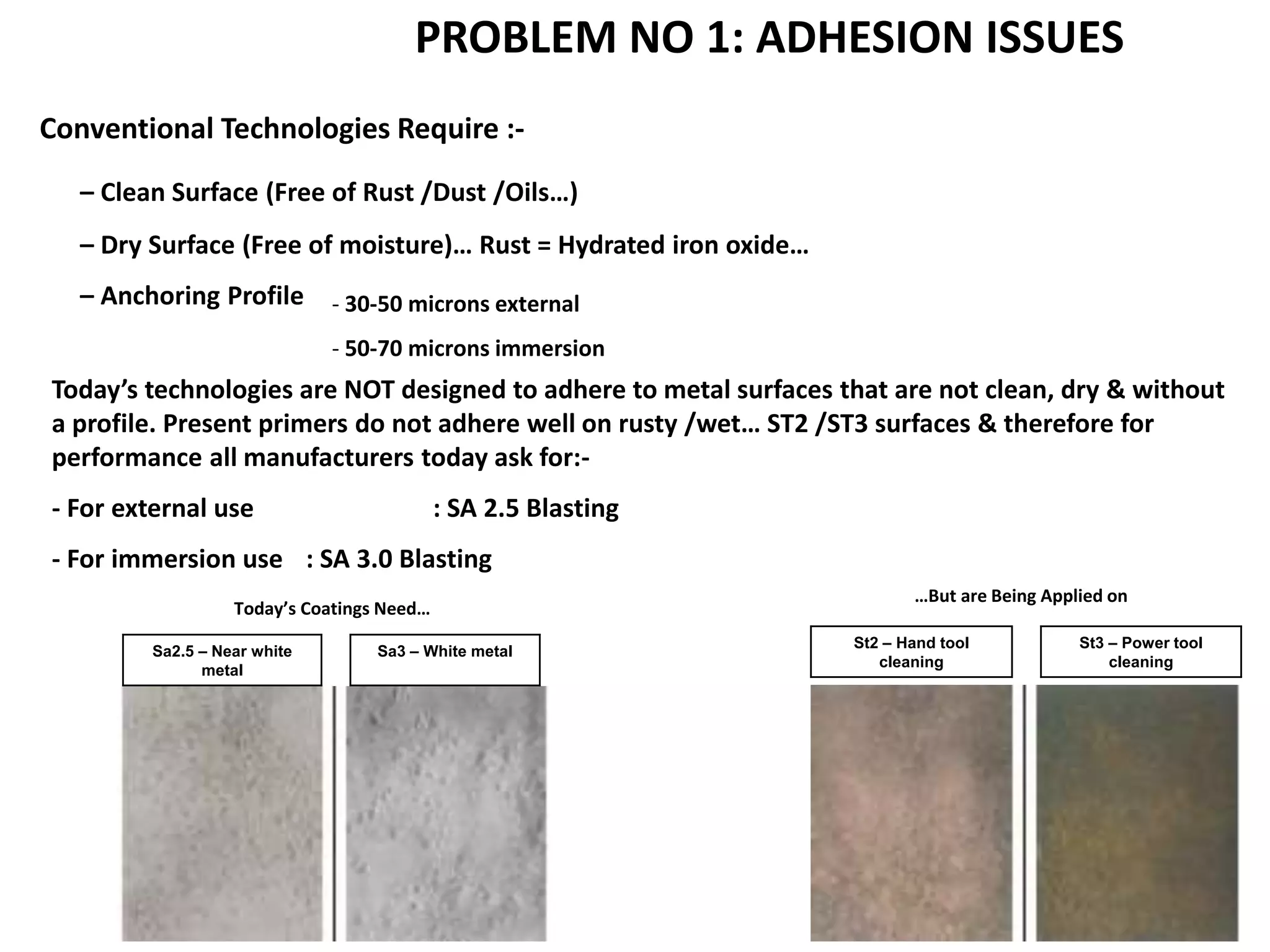 Conventional Technologies Require :-
– Clean Surface (Free of Rust /Dust /Oils…)
– Dry Surface (Free of moisture)… Rust = Hydrated iron oxide…
– Anchoring Profile - 30-50 microns external
- 50-70 microns immersion
Today’s technologies are NOT designed to adhere to metal surfaces that are not clean, dry & without
a profile. Present primers do not adhere well on rusty /wet… ST2 /ST3 surfaces & therefore for
performance all manufacturers today ask for:-
- For external use : SA 2.5 Blasting
- For immersion use : SA 3.0 Blasting
Sa2.5 – Near white
metal
Sa3 – White metal
St2 – Hand tool
cleaning
St3 – Power tool
cleaning
Today’s Coatings Need…
…But are Being Applied on
PROBLEM NO 1: ADHESION ISSUES
 