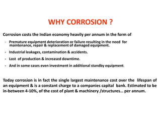 Corrosion costs the Indian economy heavily per annum in the form of
- Premature equipment deterioration or failure resulting in the need for
maintenance, repair & replacement of damaged equipment.
- Industrial leakages, contamination & accidents.
- Lost of production & increased downtime.
- And in some cases even investment in additional standby equipment.
Today corrosion is in fact the single largest maintenance cost over the lifespan of
an equipment & is a constant charge to a companies capital bank. Estimated to be
in-between 4-10%, of the cost of plant & machinery /structures… per annum.
WHY CORROSION ?
 