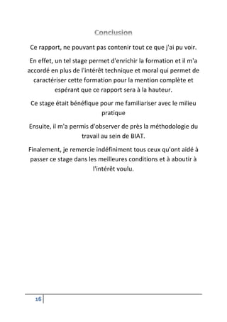 16
Ce rapport, ne pouvant pas contenir tout ce que j'ai pu voir.
En effet, un tel stage permet d'enrichir la formation et il m'a
accordé en plus de l'intérêt technique et moral qui permet de
caractériser cette formation pour la mention complète et
espérant que ce rapport sera à la hauteur.
Ce stage était bénéfique pour me familiariser avec le milieu
pratique
Ensuite, il m'a permis d'observer de près la méthodologie du
travail au sein de BIAT.
Finalement, je remercie indéfiniment tous ceux qu'ont aidé à
passer ce stage dans les meilleures conditions et à aboutir à
l'intérêt voulu.
 