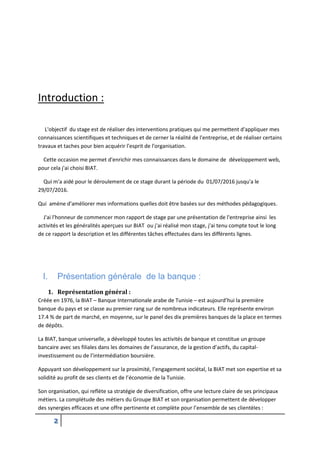2
Introduction :
L'objectif du stage est de réaliser des interventions pratiques qui me permettent d'appliquer mes
connaissances scientifiques et techniques et de cerner la réalité de l'entreprise, et de réaliser certains
travaux et taches pour bien acquérir l'esprit de l'organisation.
Cette occasion me permet d'enrichir mes connaissances dans le domaine de développement web,
pour cela j'ai choisi BIAT.
Qui m'a aidé pour le déroulement de ce stage durant la période du 01/07/2016 jusqu'a le
29/07/2016.
Qui amène d'améliorer mes informations quelles doit être basées sur des méthodes pédagogiques.
J'ai l'honneur de commencer mon rapport de stage par une présentation de l'entreprise ainsi les
activités et les généralités aperçues sur BIAT ou j'ai réalisé mon stage, j'ai tenu compte tout le long
de ce rapport la description et les différentes tâches effectuées dans les différents lignes.
I. Présentation générale de la banque :
1. Représentation général :
Créée en 1976, la BIAT – Banque Internationale arabe de Tunisie – est aujourd’hui la première
banque du pays et se classe au premier rang sur de nombreux indicateurs. Elle représente environ
17.4 % de part de marché, en moyenne, sur le panel des dix premières banques de la place en termes
de dépôts.
La BIAT, banque universelle, a développé toutes les activités de banque et constitue un groupe
bancaire avec ses filiales dans les domaines de l’assurance, de la gestion d’actifs, du capital-
investissement ou de l’intermédiation boursière.
Appuyant son développement sur la proximité, l’engagement sociétal, la BIAT met son expertise et sa
solidité au profit de ses clients et de l’économie de la Tunisie.
Son organisation, qui reflète sa stratégie de diversification, offre une lecture claire de ses principaux
métiers. La complétude des métiers du Groupe BIAT et son organisation permettent de développer
des synergies efficaces et une offre pertinente et complète pour l’ensemble de ses clientèles :
 