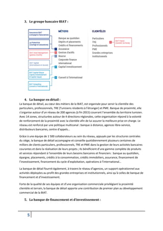 5
3. Le groupe bancaire BIAT :
4. La banque en détail :
La banque de détail, au cœur des métiers de la BIAT, est organisée pour servir la clientèle des
particuliers, professionnels, TRE (Tunisiens résidents à l’étranger) et PME. Banque de proximité, elle
s’organise autour d’un réseau de 200 agences (à fin 2015) couvrant l’ensemble du territoire tunisien.
Avec 14 zones, structurées autour de 4 directions régionales, cette organisation répond à la volonté
de renforcement de la proximité avec la clientèle afin de lui assurer la meilleure prise en charge. Le
réseau est renforcé par une politique multicanal : banque à distance, agences libre-service,
distributeurs bancaires, centre d’appels…
Grâce à une équipe de 1 500 collaborateurs au sein du réseau, appuyés par les structures centrales
du siège, la banque de détail accompagne et conseille quotidiennement plusieurs centaines de
milliers de clients particuliers, professionnels, TRE et PME dans la gestion de leurs activités bancaires
courantes et dans la réalisation de leurs projets ; Ils bénéficient d’une gamme complète de produits
et services répondant à l’ensemble de leurs besoins bancaires et financiers : banque au quotidien,
épargne, placements, crédits à la consommation, crédits immobiliers, assurance, financement de
l’investissement, financement du cycle d’exploitation, opérations à l’international…
La banque de détail fournit également, à travers le réseau d’agences, un support opérationnel aux
activités déployées au profit des grandes entreprises et institutionnels, ainsi qu’à celles de banque de
financement et d’investissement.
Forte de la qualité de ses équipes et d’une organisation commerciale privilégiant la proximité
clientèle et terrain, la banque de détail apporte une contribution de premier plan au développement
commercial de la BIAT.
5. La banque de financement et d’investissement :
 