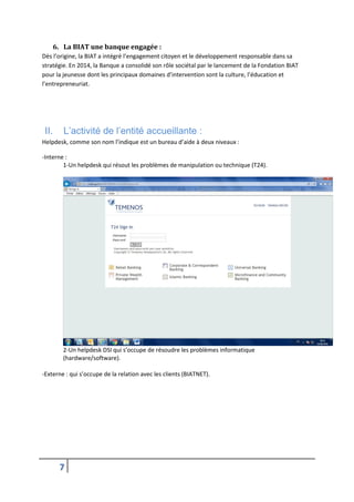 7
6. La BIAT une banque engagée :
Dès l’origine, la BIAT a intégré l’engagement citoyen et le développement responsable dans sa
stratégie. En 2014, la Banque a consolidé son rôle sociétal par le lancement de la Fondation BIAT
pour la jeunesse dont les principaux domaines d’intervention sont la culture, l’éducation et
l’entrepreneuriat.
II. L’activité de l’entité accueillante :
Helpdesk, comme son nom l’indique est un bureau d’aide à deux niveaux :
-Interne :
1-Un helpdesk qui résout les problèmes de manipulation ou technique (T24).
2-Un helpdesk DSI qui s’occupe de résoudre les problèmes informatique
(hardware/software).
-Externe : qui s’occupe de la relation avec les clients (BIATNET).
 