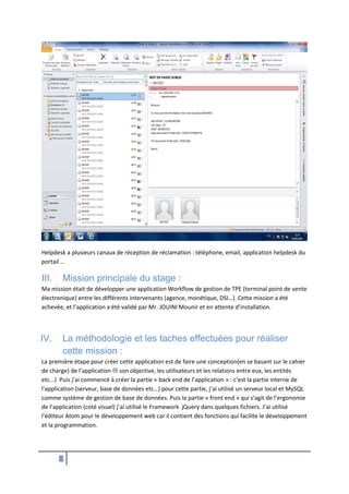 8
Helpdesk a plusieurs canaux de réception de réclamation : téléphone, email, application helpdesk du
portail …
III. Mission principale du stage :
Ma mission était de développer une application Workflow de gestion de TPE (terminal point de vente
électronique) entre les différents intervenants (agence, monétique, DSI…). Cette mission a été
achevée, et l’application a été validé par Mr. JOUINI Mounir et en attente d’installation.
IV. La méthodologie et les taches effectuées pour réaliser
cette mission :
La première étape pour créer cette application est de faire une conception(en se basant sur le cahier
de charge) de l’application  son objective, les utilisateurs et les relations entre eux, les entités
etc...) Puis j’ai commencé à créer la partie « back end de l’application » : c’est la partie interne de
l’application (serveur, base de données etc…) pour cette partie, j’ai utilisé un serveur local et MySQL
comme système de gestion de base de données. Puis la partie « front end » qui s’agit de l’ergonomie
de l’application (coté visuel) j’ai utilisé le Framework jQuery dans quelques fichiers. J’ai utilisé
l’éditeur Atom pour le développement web car il contient des fonctions qui facilite le développement
et la programmation.
 