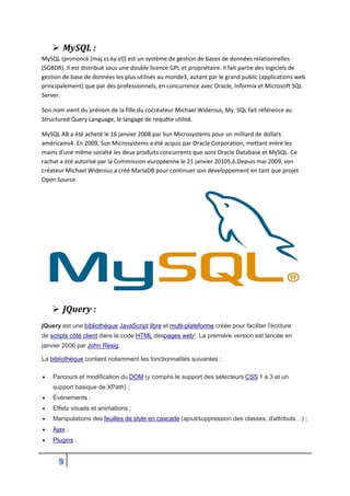 9
 MySQL :
MySQL (prononcé [maj.ɛs.ky.ɛl]) est un système de gestion de bases de données relationnelles
(SGBDR). Il est distribué sous une double licence GPL et propriétaire. Il fait partie des logiciels de
gestion de base de données les plus utilisés au monde3, autant par le grand public (applications web
principalement) que par des professionnels, en concurrence avec Oracle, Informix et Microsoft SQL
Server.
Son nom vient du prénom de la fille du cocréateur Michael Widenius, My. SQL fait référence au
Structured Query Language, le langage de requête utilisé.
MySQL AB a été acheté le 16 janvier 2008 par Sun Microsystems pour un milliard de dollars
américains4. En 2009, Sun Microsystems a été acquis par Oracle Corporation, mettant entre les
mains d'une même société les deux produits concurrents que sont Oracle Database et MySQL. Ce
rachat a été autorisé par la Commission européenne le 21 janvier 20105,6.Depuis mai 2009, son
créateur Michael Widenius a créé MariaDB pour continuer son développement en tant que projet
Open Source.
 JQuery :
jQuery est une bibliothèque JavaScript libre et multi-plateforme créée pour faciliter l'écriture
de scripts côté client dans le code HTML despages web3
. La première version est lancée en
janvier 2006 par John Resig.
La bibliothèque contient notamment les fonctionnalités suivantes :
 Parcours et modification du DOM (y compris le support des sélecteurs CSS 1 à 3 et un
support basique de XPath) ;
 Événements ;
 Effets visuels et animations ;
 Manipulations des feuilles de style en cascade (ajout/suppression des classes, d'attributs…) ;
 Ajax ;
 Plugins ;
 