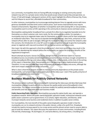 9
Less commonly, municipalities that are having difficulty managing an existing community-owned
network may sell it to a private-sector entity that would accept network ownership and operation, as
Provo, UT did with Google. Subsequent sections of this report highlight the efforts of Kansas City, Provo,
and Fort Wayne to secure fast, affordable broadband for their communities.
In other instances, municipalities try to encourage existing telecom firms to upgrade service with more
generous bandwidth and data limits and to reduce prices. Such service improvements may require
network enhancements. Regardless of whether municipalities work with existing ISPs or new providers,
municipalities want to entice all ISPs operating in the community to improve service and lower prices.
Municipalities seeking better broadband from a private firm often try to negotiate favorable terms for
themselves as a direct customer and, more rarely, for the community as a whole. For example, a
municipality may try to negotiate lower rates for themselves as anchor clients and for their employees
as residential subscribers. They may try to stipulate bandwidth offerings, data limits, and prices on the
network (iProvo after its sale to Google). Although the municipality does not control the network under
this scenario, the introduction of a new ISP could increase competition enough to give the municipality
power to negotiate with new and incumbent ISPs to improve service and reduce costs.
One major risk with this approach is that the private sector’s short-term profit focus may result in the
private firm abandoning the network before the municipality can realize the long-term benefits of the
negotiated arrangement.
Recent attempts by Austin, Kansas City, Provo, Raleigh-Durham, and Winston-Salem to improve
broadband access via privately owned broadband improvements may introduce enough competition to
improve broadband offerings and reduce prices in these cities. Unfortunately, at the time of the writing
of this report in November 2014, these projects are in the planning or early implementation phase.
Therefore, it is too soon to judge their long-term impact on broadband supply and access, although the
short-term impact seems beneficial for consumers.
What is clear is that these projects do little to reduce community dependence on the private sector.
Consequently, such projects represent a continuation of the status quo—even if the quality and price of
broadband improve in the short term.
Business Models for Publicly Owned Networks
The previous section outlined risks associated with maintaining the status quo and described ways that
municipalities attempt to work with ISPs to improve the quality and/or price of broadband in their
communities. This section concentrates on business models for publicly owned broadband networks,
and benefits and risks associated with each business model.
Public Ownership/Public Operation: Municipalities pursuing this option build, own, and operate a
broadband network. Within the public ownership/public operation model, institutional networks serve
public-sector customers such as government, K-12 schools, higher education, and libraries, while
municipal networks serve business and residential clients in addition to public-sector entities.
For municipalities, the main benefit of the public ownership/public operation model is that the
municipality can run its network entirely in the public interest, unlike a for-profit firm. Drawbacks
include the need to increase payroll to run a new service and the almost-certain need to acquire debt to
pay to build the network. This report discusses the experiences of many communities, including Bristol
(TN and VA); Chattanooga, TN; Burlington, VT; and Santa Monica, CA among others, in building and
 