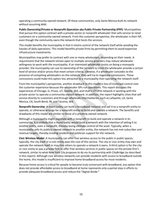 10
operating a community-owned network. Of these communities, only Santa Monica built its network
without assuming debt.
Public Ownership/Private or Nonprofit Operation aka Public Private Partnership (PPP): Municipalities
that pursue this option contract with a private-sector or nonprofit wholesaler that sells service to retail
customers on a community-owned network. From the customer perspective, the wholesaler is their ISP,
even though the community owns the network that hosts the services.
This model benefits the municipality in that it retains control of the network itself while avoiding the
hassles of daily operations. This model benefits private firms by permitting them to avoid expensive
infrastructure investments.
Municipalities may prefer to contract with one or many wholesalers, depending on their needs. A
requirement that the network remain open to multiple service providers may reduce wholesaler
willingness to work with the municipality. If an interested wholesaler insists on being a monopoly
provider, the municipality can use its ownership of the network to insist the wholesaler provide a certain
level of service and/or prices that meet certain criteria. Likewise, if a wholesaler concedes to the
presence of competing wholesalers on the network, they will try to negotiate concessions. These
concessions could make this option less attractive to a municipality than operating the network itself.
From the municipality’s perspective, another drawback to this model is loss of municipal control over
the customer experience because the wholesaler ISPs run operations. This report discusses the
experiences of Chicago, IL; Provo, UT; Seattle, WA; and Utah’s UTOPIA network in working with the
private sector to operate a community-owned network. In addition, the report highlights cities that sell
service directly to customers and through wholesale intermediaries, such as Lafayette, LA; Santa
Monica, CA; South Bend, IN; and Tacoma, WA.
Nonprofit Ownership: A municipality can build a broadband network and sell it to a nonprofit entity to
operate, or otherwise arrange for a nonprofit entity to build and operate a network. The benefits and
drawbacks of this model are similar to those of a privately owned network.
Although a municipality might negotiate with a nonprofit to build and operate a network in its
community, it is unlikely that a municipality would build a network with the intention of selling it to
another entity, even a nonprofit, thereby losing ultimate control of the asset. Typically, when a
municipality sells its publicly owned network to another entity, the network has not met subscriber and
revenue targets, thereby eroding resident and politician support for the network.
Civic Wireless Model: A municipality can offer free wireless access to the public in public spaces;
typically, the city itself or a civic entity pays the cost of this service. The city or civic entity may own and
operate the network itself or may hire others to operate a network it owns. A third option is for the city
or civic entity to pay a private firm to offer free wireless services in public spaces on the private firm’s
network, similar to what New York City proposes to do via its partnership with CityBridge (as described
in this report). Although civic wireless networks can provide residents with access to broadband outside
the home, this model is insufficient to improve home broadband access for most residents.
Because home access is critical for people to become truly conversant with broadband, any option that
does not provide affordable access to broadband at home represents only a partial step in efforts to
provide adequate broadband access and reduce the “digital divide.”
 