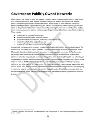 11
Governance: Publicly Owned Networks
Municipalities that decide to build and operate a publicly owned network need to select a governance
structure that determines what political entity will oversee the network and defines that political
entity’s role and responsibilities. Whereas a business model relates to what entity will handle the
technical and operational aspects of running the network and interfacing with customers, governance
refers to the political and financial considerations of overseeing the network. As with business models,
there are many governance options available depending on state and local laws and political conditions.
These include
 embedment in municipal government;
 establishment of separate municipal boards;
 establishment of special boards, authorities, and commissions;
 establishment of utility cooperatives; and
 creation of multi-government interlocal projects5
As expected, each governance structure includes multiple potential positive and negative impacts. The
communities included in this report opted for a variety of governance structures. For example, Santa
Monica, CA chose to embed its network operations in municipal government; the City’s information
technology department handled the design and construction of the municipal fiber network and
continues to handle daily network operations. Many other cities (including Bristol, VA and Lafayette, LA)
used an existing publicly owned utility to construct their community fiber networks, then created a new
entity to oversee the fiber network operations. Such networks are separate from the pre-existing
utilities or any other parts of city government. For these communities, creating a new organization with
its own board, rules, and regulations, offered the chance to simplify network governance by segregating
it from other areas of community life overseen by the public sector. The UTOPIA network in Utah and
the network serving Bristol, VA and surrounding counties are examples of multi-government interlocal
projects.
5
Casey Lide, “Connecting Your Community: Bringing Broadband to Town” (presentation at the Virginia Municipal League Annual Conference,
October 4, 2004): 7.
 