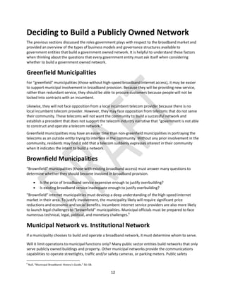 12
Deciding to Build a Publicly Owned Network
The previous sections discussed the roles government plays with respect to the broadband market and
provided an overview of the types of business models and governance structures available to
government entities that build a government owned network. It is helpful to understand these factors
when thinking about the questions that every government entity must ask itself when considering
whether to build a government owned network.
Greenfield Municipalities
For “greenfield” municipalities (those without high-speed broadband internet access), it may be easier
to support municipal involvement in broadband provision. Because they will be providing new service,
rather than redundant service, they should be able to procure customers because people will not be
locked into contracts with an incumbent.
Likewise, they will not face opposition from a local incumbent telecom provider because there is no
local incumbent telecom provider. However, they may face opposition from telecoms that do not serve
their community. These telecoms will not want the community to build a successful network and
establish a precedent that does not support the telecom industry narrative that “government is not able
to construct and operate a telecom network.”
Greenfield municipalities may have an easier time than non-greenfield municipalities in portraying the
telecoms as an outside entity trying to interfere in the community. Without any prior involvement in the
community, residents may find it odd that a telecom suddenly expresses interest in their community
when it indicates the intent to build a network.
Brownfield Municipalities
“Brownfield” municipalities (those with existing broadband access) must answer many questions to
determine whether they should become involved in broadband provision.
 Is the price of broadband service expensive enough to justify overbuilding?
 Is existing broadband service inadequate enough to justify overbuilding?
“Brownfield” internet municipalities must develop a deep understanding of the high-speed internet
market in their area. To justify involvement, the municipality likely will require significant price
reductions and economic and social benefits. Incumbent internet service providers are also more likely
to launch legal challenges to “brownfield” municipalities. Municipal officials must be prepared to face
numerous technical, legal, political, and monetary challenges.6
Municipal Network vs. Institutional Network
If a municipality chooses to build and operate a broadband network, it must determine whom to serve.
Will it limit operations to municipal functions only? Many public sector entities build networks that only
serve publicly owned buildings and property. Other municipal networks provide the communications
capabilities to operate streetlights, traffic and/or safety cameras, or parking meters. Public safety
6
Null, “Municipal Broadband: History’s Guide,” 56–58.
 