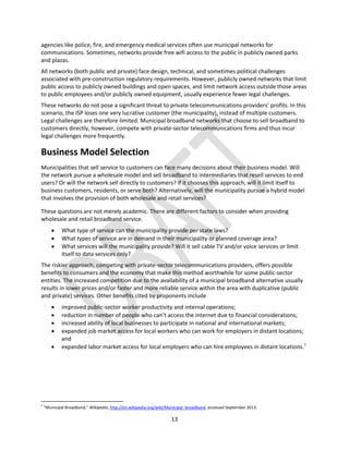 13
agencies like police, fire, and emergency medical services often use municipal networks for
communications. Sometimes, networks provide free wifi access to the public in publicly owned parks
and plazas.
All networks (both public and private) face design, technical, and sometimes political challenges
associated with pre-construction regulatory requirements. However, publicly owned networks that limit
public access to publicly owned buildings and open spaces, and limit network access outside those areas
to public employees and/or publicly owned equipment, usually experience fewer legal challenges.
These networks do not pose a significant threat to private telecommunications providers’ profits. In this
scenario, the ISP loses one very lucrative customer (the municipality), instead of multiple customers.
Legal challenges are therefore limited. Municipal broadband networks that choose to sell broadband to
customers directly, however, compete with private-sector telecommunications firms and thus incur
legal challenges more frequently.
Business Model Selection
Municipalities that sell service to customers can face many decisions about their business model. Will
the network pursue a wholesale model and sell broadband to intermediaries that resell services to end
users? Or will the network sell directly to customers? If it chooses this approach, will it limit itself to
business customers, residents, or serve both? Alternatively, will the municipality pursue a hybrid model
that involves the provision of both wholesale and retail services?
These questions are not merely academic. There are different factors to consider when providing
wholesale and retail broadband service.
 What type of service can the municipality provide per state laws?
 What types of service are in demand in their municipality or planned coverage area?
 What services will the municipality provide? Will it sell cable TV and/or voice services or limit
itself to data services only?
The riskier approach, competing with private-sector telecommunications providers, offers possible
benefits to consumers and the economy that make this method worthwhile for some public-sector
entities. The increased competition due to the availability of a municipal broadband alternative usually
results in lower prices and/or faster and more reliable service within the area with duplicative (public
and private) services. Other benefits cited by proponents include
 improved public-sector worker productivity and internal operations;
 reduction in number of people who can’t access the internet due to financial considerations;
 increased ability of local businesses to participate in national and international markets;
 expanded job market access for local workers who can work for employers in distant locations;
and
 expanded labor market access for local employers who can hire employees in distant locations.7
7
“Municipal Broadband,” Wikipedia, http://en.wikipedia.org/wiki/Municipal_broadband, accessed September 2013.
 
