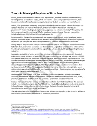 14
Trends in Municipal Provision of Broadband
Clearly, there are other benefits not discussed. Nevertheless, one final benefit is worth mentioning.
Wresting control of broadband access, which has become a basic utility in developed nations, from
telecommunications firms allows a municipality to control its daily operations and plan its future.
Indeed, “city government ownership over [a broadband telecommunications] network means the city
controls the reins, can oversee the network, and can ensure that the network embodies the
government’s vision, including subscription rate, upgrades, and network neutrality.”8
Recognizing this
fact, many municipalities are issuing RFPs for broadband services. Among these are major cities,
including Baltimore, MD; Raleigh, NC; and Los Angeles, CA.
For communities that want to improve municipal provision of services via better broadband and/or
improve broadband access for underserved residents within their communities, provision of municipal
broadband is a “best practice” endorsed by the Federal Communications Commission in 2000.9
During the past 20 years, many small, rural municipalities have built and operated broadband networks
to benefit their government operations and their residents. Large cities, which received better service
from the private telecommunications firms, typically did not resort to building and operating their own
networks.
Besides the availability of better service from private providers in larger cities, a stronger distrust of
government among residents of large cities also may contribute to the relatively few attempts to build
and operate large municipal broadband networks. Because telecoms earn their highest returns in cities
where customers cluster together (thereby reducing infrastructure costs), these firms are more likely to
oppose municipal networks in cities. Officials there understand that they are more likely to face
stringent opposition if they attempt to build and operate a municipal broadband network than their
rural counterparts. The fear of this opposition has kept many large cities from attempting the same
outcome that approximately 300 smaller ones have accomplished—the construction and operation of a
municipally owned broadband network.10
In recent years, several larger cities have attempted to build and operate a municipal network as
discussed in this report, the remainder of which summarizes the experiences of various cities, states,
provinces, and nations that have built and operated a government broadband network.
Because many countries have average broadband speeds faster than the United States, this research
includes international examples, too. As of 2010, these included Canada, Belgium, Switzerland, Iceland,
Ireland, Norway, Sweden, Denmark, the Netherlands, the Czech Republic, Slovakia, Switzerland,
Romania, Latvia, Japan, South Korea, and Taiwan.11
The next sections provide observations from the case studies, and examples of best practices, while the
final section summarizes the experiences of individual communities.
8
Null, “Municipal Broadband: History’s Guide,” 22.
9
“Municipal Broadband,” Wikipedia.
10
Emily Badger, “Why Are There No Big Cities with Municipal Broadband Networks?” Atlantic Cities Place Matters, March 4, 2013,
http://www.theatlanticcities.com/technology/2013/03/why-are-there-no-big-cities-municipal-broadband-networks/4857/, accessed
September 2013.
11
“Broadband Speeds,” CNN, http://www.cnn.com/interactive/2010/03/tech/map.broadband.speeds/index.html, accessed November 2013.
 