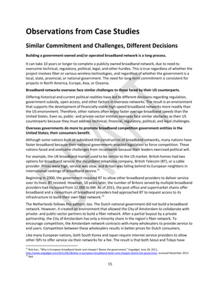 15
Observations from Case Studies
Similar Commitment and Challenges, Different Decisions
Building a government-owned and/or operated broadband network is a long process.
It can take 10 years or longer to complete a publicly owned broadband network, due to need to
overcome technical, regulatory, political, legal, and other hurdles. This is true regardless of whether the
project involves fiber or various wireless technologies, and regardless of whether the government is a
local, state, provincial, or national government. The need for long-term commitment is consistent for
projects in North America, Europe, Asia, or Oceania.
Broadband networks overseas face similar challenges to those faced by their US counterparts.
Differing historical and current political realities have led to different decisions regarding regulation,
government subsidy, open access, and other factors in overseas networks. The result is an environment
that supports the development of financially viable high-speed broadband networks more readily than
the US environment. Therefore, other nations often enjoy faster average broadband speeds than the
United States. Even so, public- and private-sector entities overseas face similar obstacles as their US
counterparts because they must address technical, financial, regulatory, political, and legal challenges.
Overseas governments do more to promote broadband competition government entities in the
United States; their consumers benefit.
Although some nations built or subsidized the construction of broadband networks, many nations have
faster broadband because their national governments enacted legislation to force competition. These
nations faced and overcame challenges from incumbents because their leaders exercised political will.
For example, the UK broadband market used to be similar to the US market. British homes had two
options for broadband service: the incumbent telephone company, British Telecom (BT), or a cable
provider. Prices were high, service was slow, and Britain was falling behind its European neighbors in
international rankings of broadband service.12
Beginning in 2000, the government required BT to allow other broadband providers to deliver service
over its lines. BT resisted. However, 10 years later, the number of Britons served by multiple broadband
providers had increased from 12,000 to 6M. As of 2011, the post office and supermarket chains offer
broadband and a consortium of broadband providers had approached BT to request access to its
infrastructure to build their own fiber network.13
The Netherlands follows this pattern, too. The Dutch national government did not build a broadband
network. However, it created an environment that allowed the City of Amsterdam to collaborate with
private- and public-sector partners to build a fiber network. After a partial buyout by a private
partnership, the City of Amsterdam has only a minority share in the region’s fiber network. To
encourage competition, the Amsterdam network contracts with many wholesalers to provide service to
end users. Competition between these wholesalers results in better prices for Dutch consumers.
Like many European nations, both South Korea and Japan require internet service providers to allow
other ISPs to offer service via their networks for a fee. The result is that both Seoul and Tokyo have
12
Rick Karr, “Why is European broadband faster and cheaper? Blame the government,” Engadget, June 28, 2011,
http://www.engadget.com/2011/06/28/why-is-european-broadband-faster-and-cheaper-blame-the-governme/, accessed November 2013.
13
Ibid.
 
